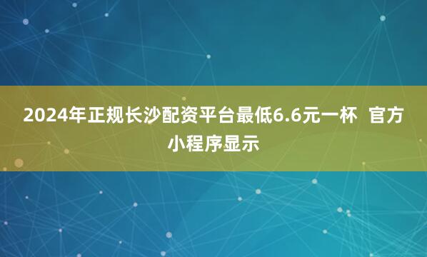 2024年正规长沙配资平台最低6.6元一杯  官方小程序显示