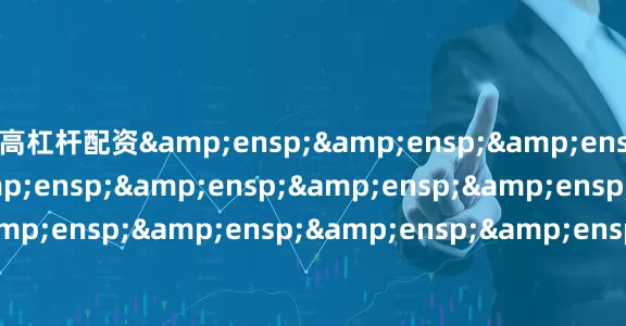 高杠杆配资&ensp;&ensp;&ensp;&ensp;&ensp;&ensp;&ensp;&ensp;&ensp;&ensp;&ensp;&ensp;&ensp;&ensp;&ensp;&ensp;&ensp;&ensp;&ensp;&