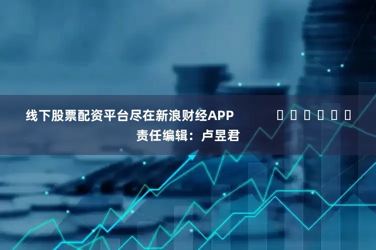 线下股票配资平台尽在新浪财经APP            						责任编辑：卢昱君