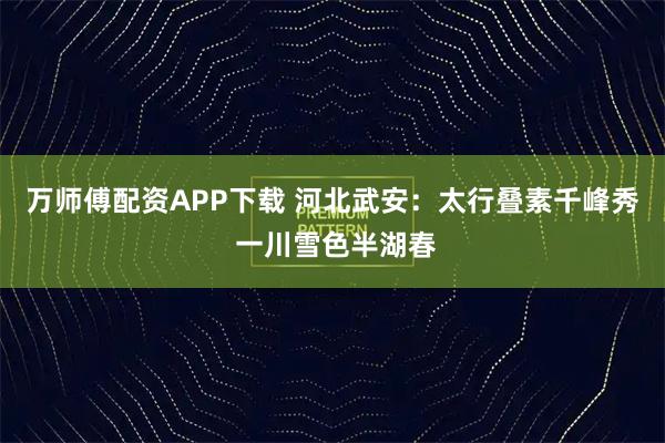 万师傅配资APP下载 河北武安：太行叠素千峰秀 一川雪色半湖春