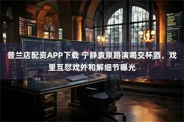 普兰店配资APP下载 宁静袁泉路演喝交杯酒,戏里互怼戏外和解细节曝光