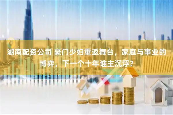 湖南配资公司 豪门少妇重返舞台，家庭与事业的博弈，下一个十年谁主沉浮？