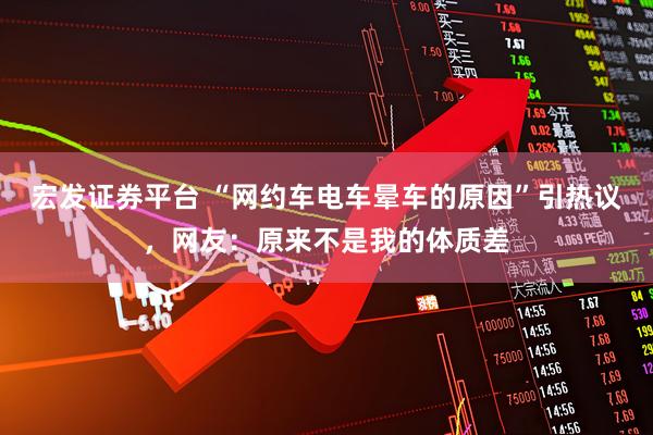 宏发证券平台 “网约车电车晕车的原因”引热议，网友：原来不是我的体质差