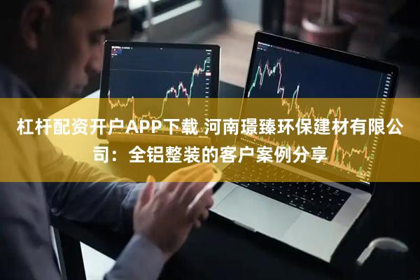 杠杆配资开户APP下载 河南璟臻环保建材有限公司：全铝整装的客户案例分享