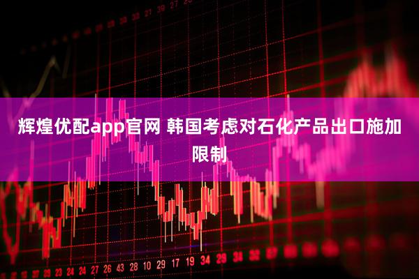 辉煌优配app官网 韩国考虑对石化产品出口施加限制