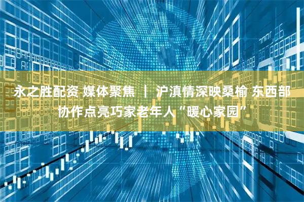 永之胜配资 媒体聚焦 | 沪滇情深映桑榆 东西部协作点亮巧家老年人“暖心家园”