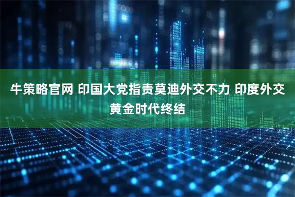 牛策略官网 印国大党指责莫迪外交不力 印度外交黄金时代终结