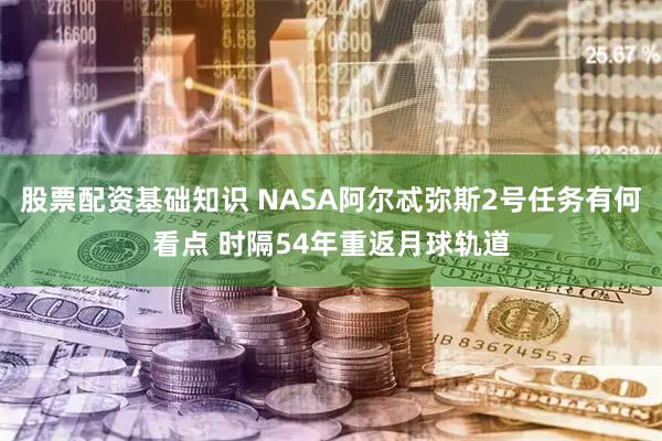 股票配资基础知识 NASA阿尔忒弥斯2号任务有何看点 时隔54年重返月球轨道