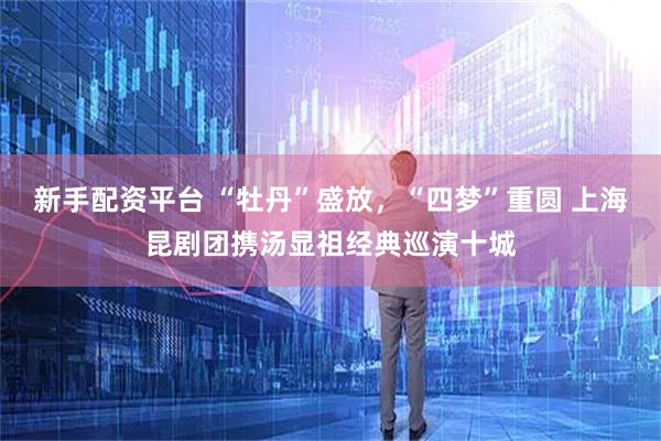 新手配资平台 “牡丹”盛放，“四梦”重圆 上海昆剧团携汤显祖经典巡演十城