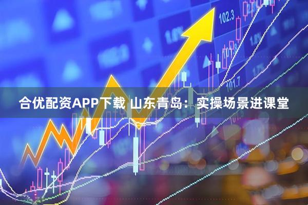 合优配资APP下载 山东青岛:实操场景进课堂