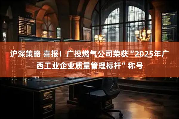 沪深策略 喜报！广投燃气公司荣获“2025年广西工业企业质量管理标杆”称号