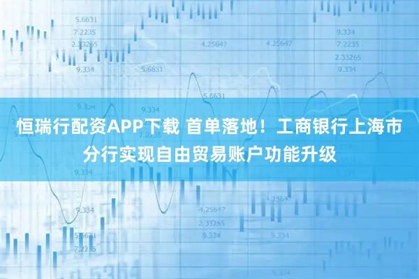 恒瑞行配资APP下载 首单落地！工商银行上海市分行实现自由贸易账户功能升级