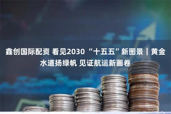 鑫创国际配资 看见2030 “十五五”新图景|黄金水道扬绿帆 见证航运新画卷