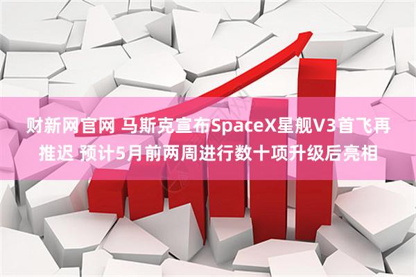 财新网官网 马斯克宣布SpaceX星舰V3首飞再推迟 预计5月前两周进行数十项升级后亮相