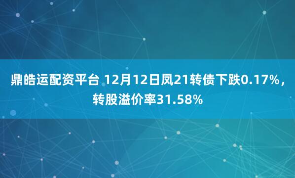 鼎皓运配资平台 12月12日凤21转债下跌0.17%，转股溢价率31.58%