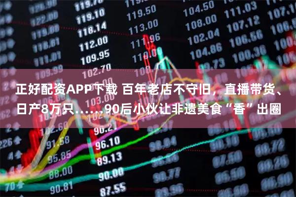 正好配资APP下载 百年老店不守旧，直播带货、日产8万只……90后小伙让非遗美食“香”出圈