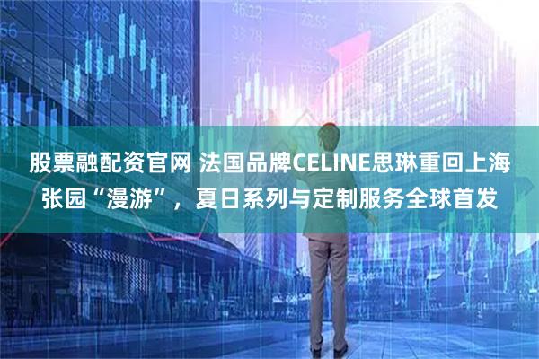 股票融配资官网 法国品牌CELINE思琳重回上海张园“漫游”，夏日系列与定制服务全球首发