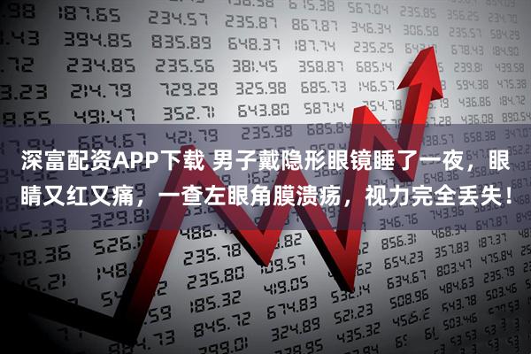 深富配资APP下载 男子戴隐形眼镜睡了一夜，眼睛又红又痛，一查左眼角膜溃疡，视力完全丢失！