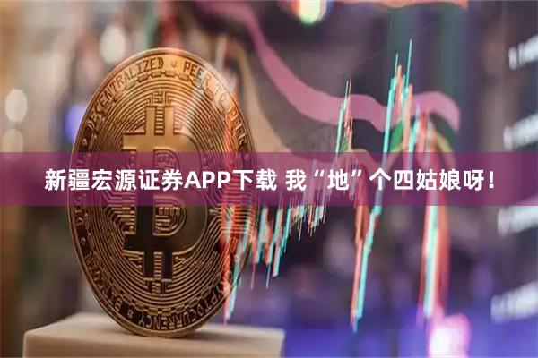 新疆宏源证券APP下载 我“地”个四姑娘呀！