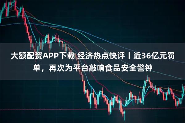 大额配资APP下载 经济热点快评丨近36亿元罚单，再次为平台敲响食品安全警钟