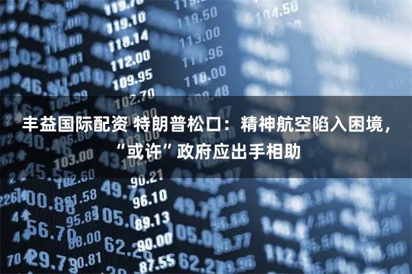 丰益国际配资 特朗普松口：精神航空陷入困境，“或许”政府应出手相助