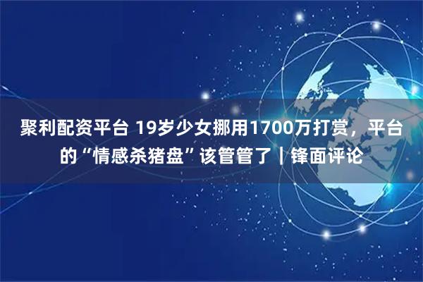 聚利配资平台 19岁少女挪用1700万打赏，平台的“情感杀猪盘”该管管了｜锋面评论