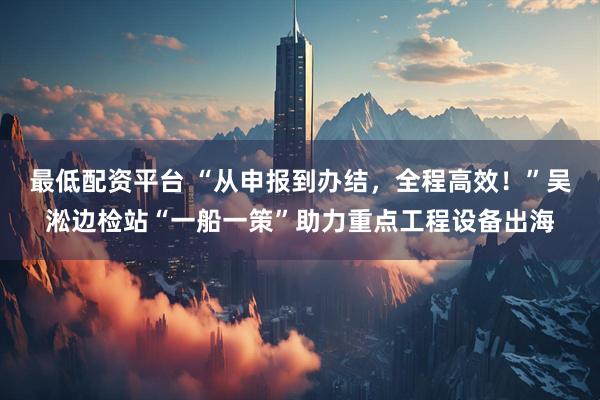 最低配资平台 “从申报到办结，全程高效！”吴淞边检站“一船一策”助力重点工程设备出海