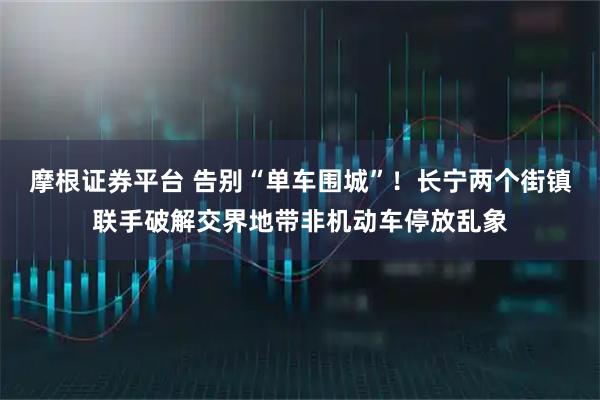 摩根证券平台 告别“单车围城”！长宁两个街镇联手破解交界地带非机动车停放乱象