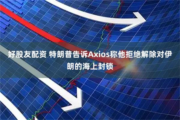 好股友配资 特朗普告诉Axios称他拒绝解除对伊朗的海上封锁