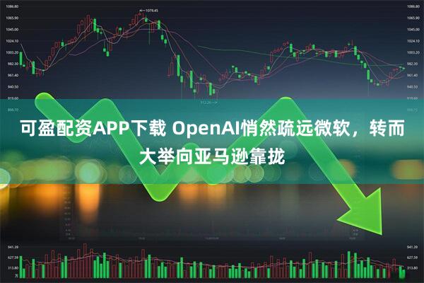 可盈配资APP下载 OpenAI悄然疏远微软，转而大举向亚马逊靠拢