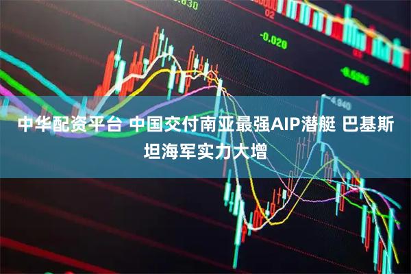 中华配资平台 中国交付南亚最强AIP潜艇 巴基斯坦海军实力大增