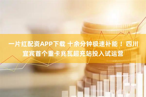 一片红配资APP下载 十余分钟极速补能 ！四川宜宾首个重卡兆瓦超充站投入试运营