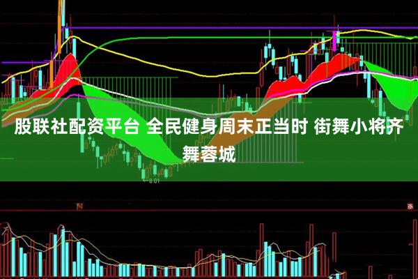 股联社配资平台 全民健身周末正当时 街舞小将齐舞蓉城