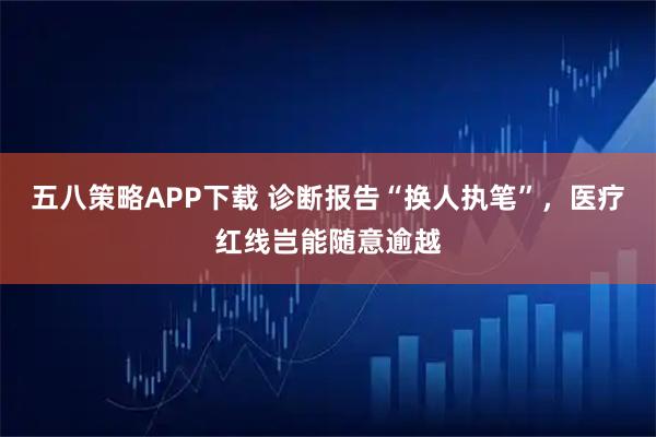 五八策略APP下载 诊断报告“换人执笔”，医疗红线岂能随意逾越