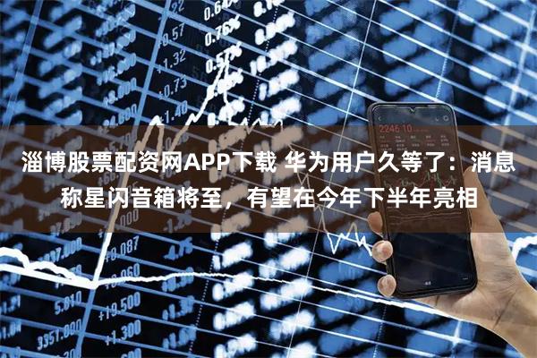 淄博股票配资网APP下载 华为用户久等了：消息称星闪音箱将至，有望在今年下半年亮相