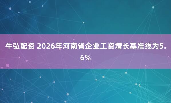 牛弘配资 2026年河南省企业工资增长基准线为5.6%