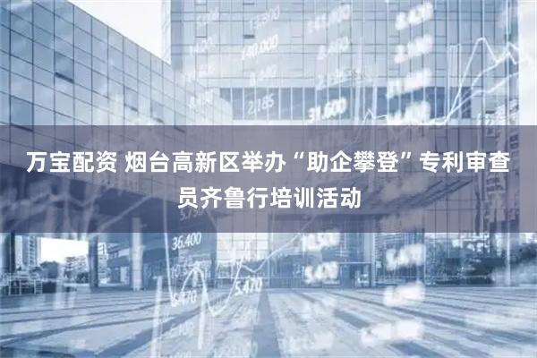 万宝配资 烟台高新区举办“助企攀登”专利审查员齐鲁行培训活动
