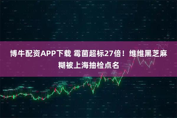 博牛配资APP下载 霉菌超标27倍！维维黑芝麻糊被上海抽检点名