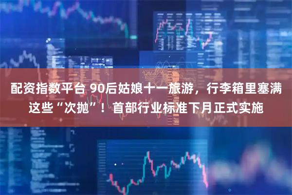 配资指数平台 90后姑娘十一旅游，行李箱里塞满这些“次抛”！首部行业标准下月正式实施